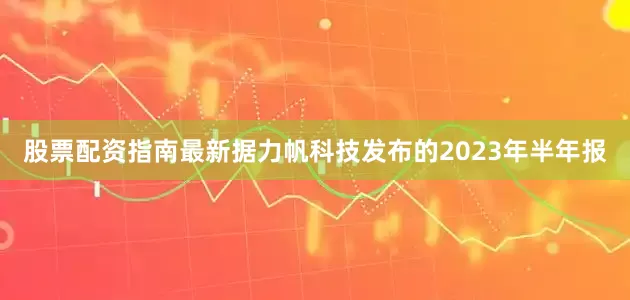 股票配资指南最新据力帆科技发布的2023年半年报