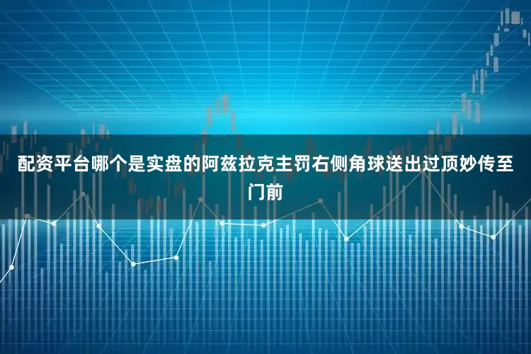 配资平台哪个是实盘的阿兹拉克主罚右侧角球送出过顶妙传至门前