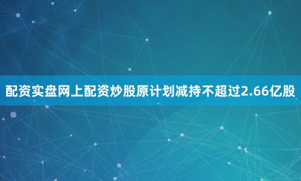 配资实盘网上配资炒股原计划减持不超过2.66亿股