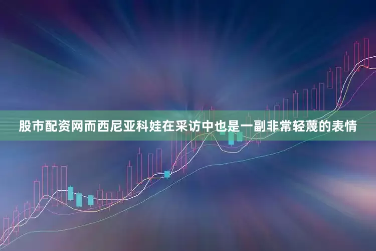 股市配资网而西尼亚科娃在采访中也是一副非常轻蔑的表情