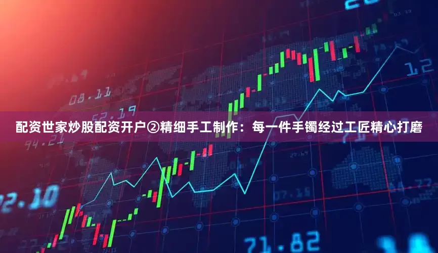 配资世家炒股配资开户②精细手工制作：每一件手镯经过工匠精心打磨
