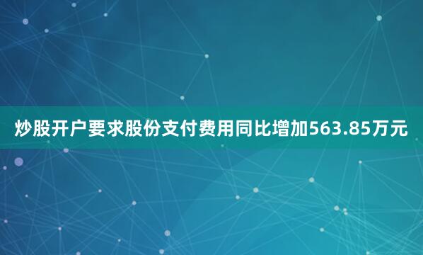 炒股开户要求股份支付费用同比增加563.85万元