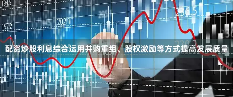 配资炒股利息综合运用并购重组、股权激励等方式提高发展质量